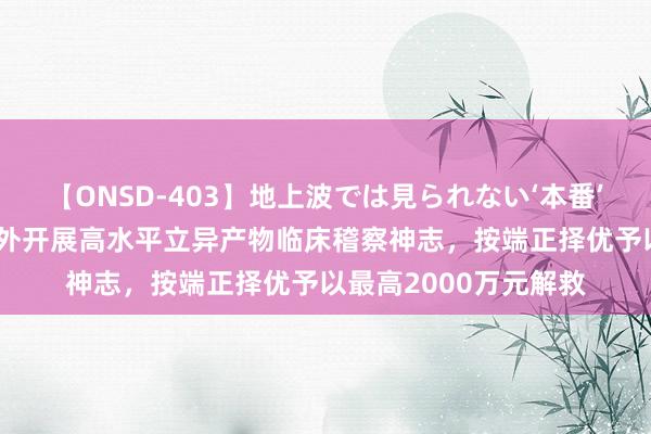 【ONSD-403】地上波では見られない‘本番’4時間 上海:对在国外开展高水平立异产物临床稽察神志,按端正择优予以最高2000万元解救