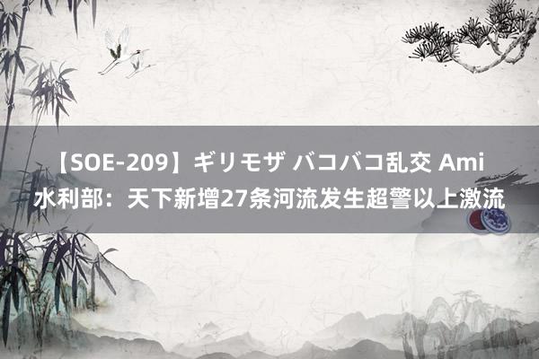 【SOE-209】ギリモザ バコバコ乱交 Ami 水利部:天下新增27条河流发生超警以上激流