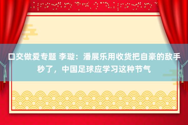 口交做爱专题 李璇:潘展乐用收货把自豪的敌手秒了,中国足球应学习这种节气