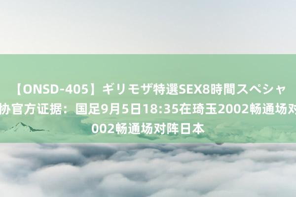 【ONSD-405】ギリモザ特選SEX8時間スペシャル 4 足协官方证据:国足9月5日18:35在琦玉2002畅通场对阵日本