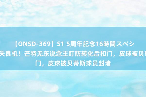 【ONSD-369】S1 5周年記念16時間スペシャル RED 错失良机！芒特无东说念主盯防转化后扣门，皮球被贝蒂斯球员封堵