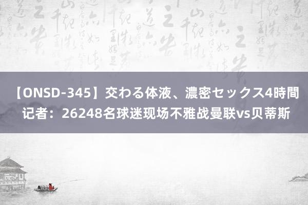 【ONSD-345】交わる体液、濃密セックス4時間 记者:26248名球迷现场不雅战曼联vs贝蒂斯