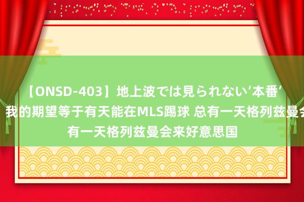 【ONSD-403】地上波では見られない‘本番’4時間 吉鲁:我的期望等于有天能在MLS踢球 总有一天格列兹曼会来好意思国