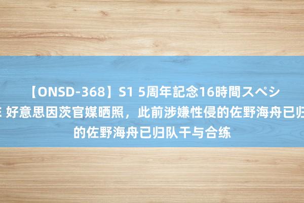 【ONSD-368】S1 5周年記念16時間スペシャル WHITE 好意思因茨官媒晒照,此前涉嫌性侵的佐野海舟已归队干与合练