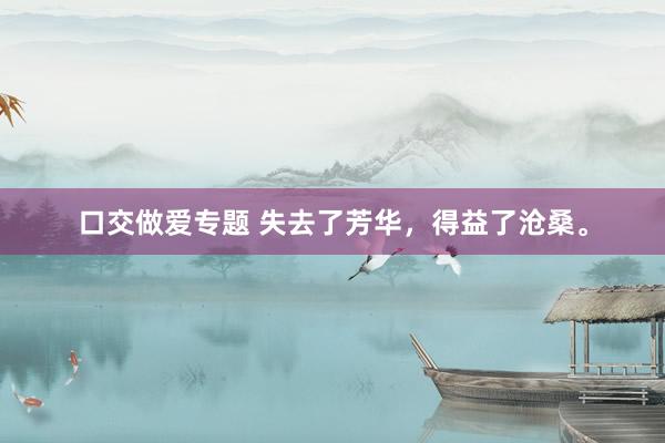 口交做爱专题 失去了芳华，得益了沧桑。