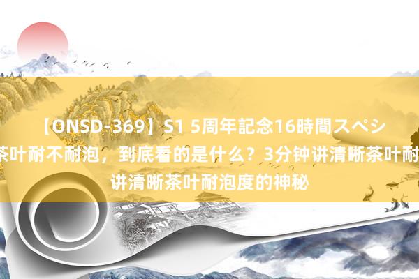 【ONSD-369】S1 5周年記念16時間スペシャル RED 茶叶耐不耐泡,到底看的是什么?3分钟讲清晰茶叶耐泡度的神秘