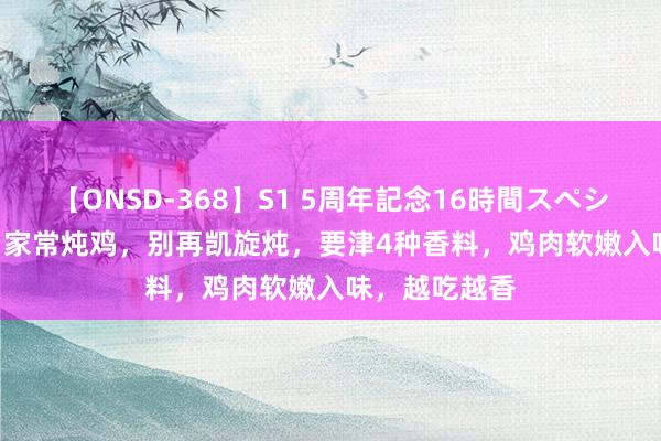 【ONSD-368】S1 5周年記念16時間スペシャル WHITE 家常炖鸡,别再凯旋炖,要津4种香料,鸡肉软嫩入味,越吃越香