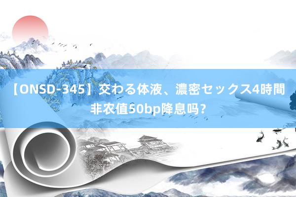 【ONSD-345】交わる体液、濃密セックス4時間 非农值50bp降息吗?