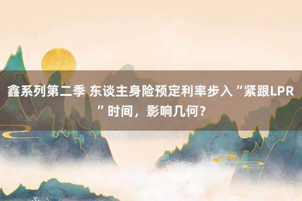 鑫系列第二季 东谈主身险预定利率步入“紧跟LPR”时间,影响几何?