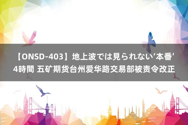 【ONSD-403】地上波では見られない‘本番’4時間 五矿期货台州爱华路交易部被责令改正
