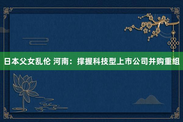 日本父女乱伦 河南:撑握科技型上市公司并购重组