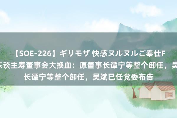 【SOE-226】ギリモザ 快感ヌルヌルご奉仕FUCK Ami 信泰东谈主寿董事会大换血:原董事长谭宁等整个卸任,吴斌已任党委布告