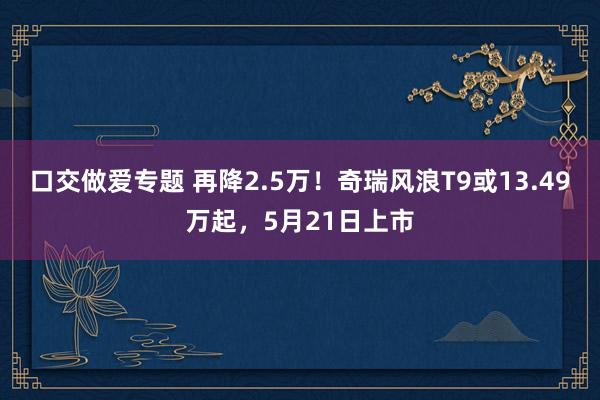 口交做爱专题 再降2.5万!奇瑞风浪T9或13.49万起,5月21日上市