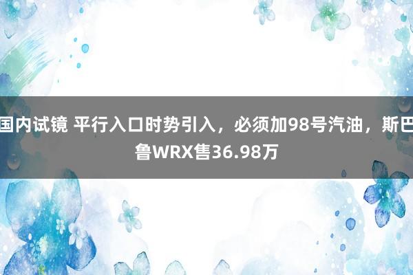 国内试镜 平行入口时势引入,必须加98号汽油,斯巴鲁WRX售36.98万
