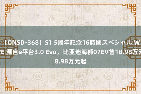 【ONSD-368】S1 5周年記念16時間スペシャル WHITE 源自e平台3.0 Evo,比亚迪海狮07EV售18.98万元起