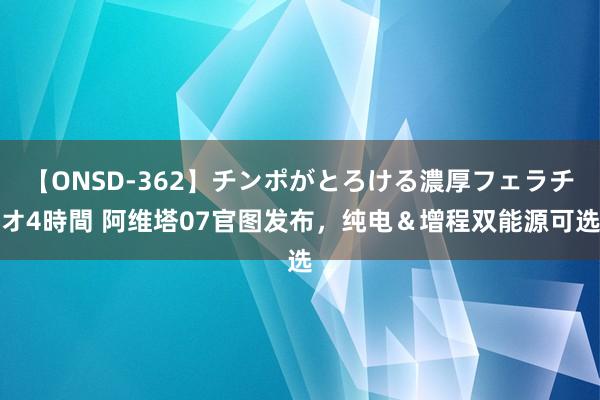 【ONSD-362】チンポがとろける濃厚フェラチオ4時間 阿维塔07官图发布,纯电&增程双能源可选