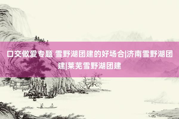 口交做爱专题 雪野湖团建的好场合|济南雪野湖团建|莱芜雪野湖团建