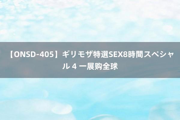 【ONSD-405】ギリモザ特選SEX8時間スペシャル 4 一展购全球