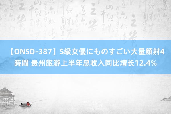 【ONSD-387】S級女優にものすごい大量顔射4時間 贵州旅游上半年总收入同比增长12.4%