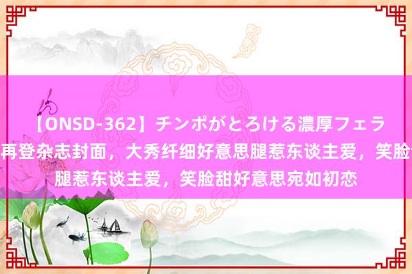 【ONSD-362】チンポがとろける濃厚フェラチオ4時間 张天爱再登杂志封面,大秀纤细好意思腿惹东谈主爱,笑脸甜好意思宛如初恋
