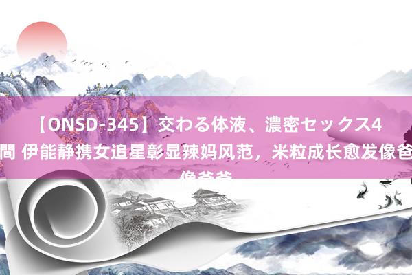 【ONSD-345】交わる体液、濃密セックス4時間 伊能静携女追星彰显辣妈风范,米粒成长愈发像爸爸