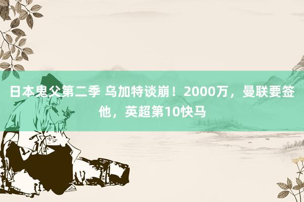日本鬼父第二季 乌加特谈崩!2000万,曼联要签他,英超第10快马