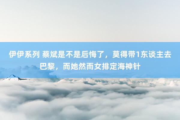 伊伊系列 蔡斌是不是后悔了,莫得带1东谈主去巴黎,而她然而女排定海神针