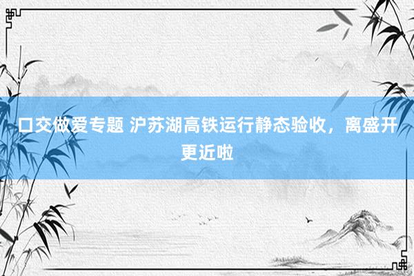 口交做爱专题 沪苏湖高铁运行静态验收,离盛开更近啦