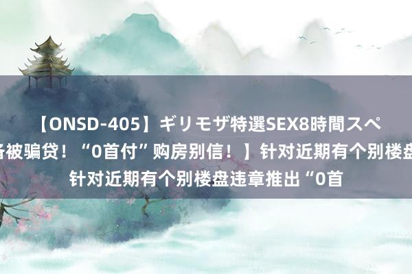 【ONSD-405】ギリモザ特選SEX8時間スペシャル 4 【戒备被骗贷!“0首付”购房别信!】针对近期有个别楼盘违章推出“0首