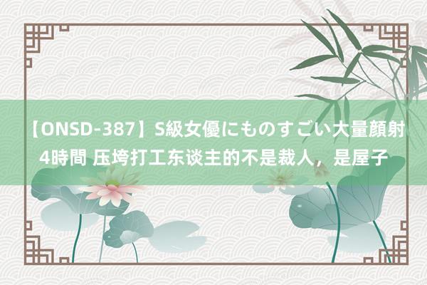【ONSD-387】S級女優にものすごい大量顔射4時間 压垮打工东谈主的不是裁人,是屋子