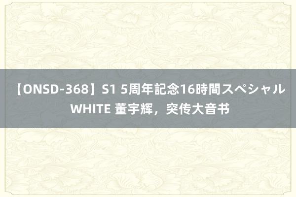 【ONSD-368】S1 5周年記念16時間スペシャル WHITE 董宇辉,突传大音书