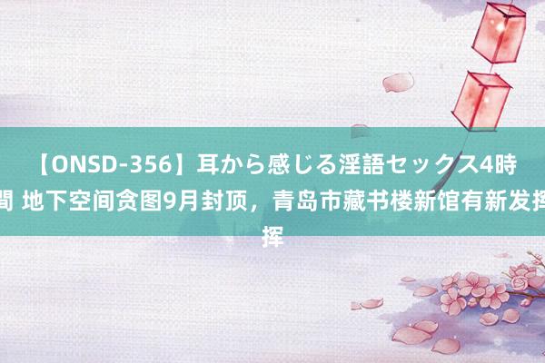 【ONSD-356】耳から感じる淫語セックス4時間 地下空间贪图9月封顶,青岛市藏书楼新馆有新发挥