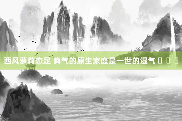 西风萝莉恋足 晦气的原生家庭是一世的湿气 ​​​