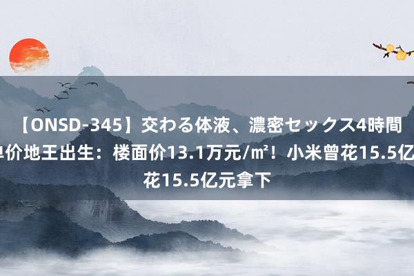 【ONSD-345】交わる体液、濃密セックス4時間 寰宇单价地王出生:楼面价13.1万元/㎡!小米曾花15.5亿元拿下