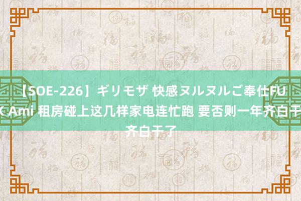 【SOE-226】ギリモザ 快感ヌルヌルご奉仕FUCK Ami 租房碰上这几样家电连忙跑 要否则一年齐白干了