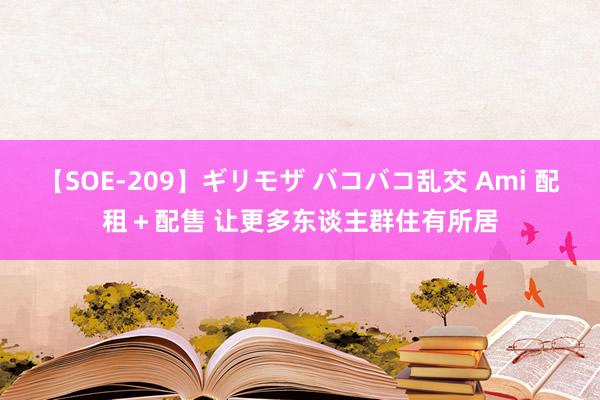 【SOE-209】ギリモザ バコバコ乱交 Ami 配租+配售 让更多东谈主群住有所居