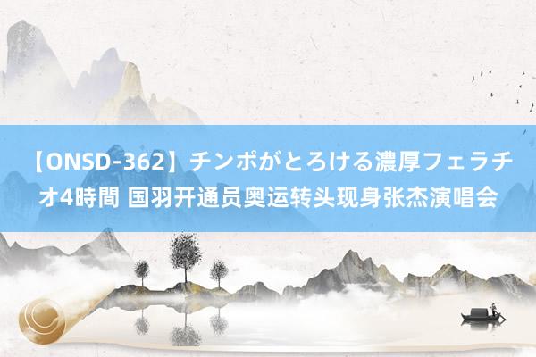 【ONSD-362】チンポがとろける濃厚フェラチオ4時間 国羽开通员奥运转头现身张杰演唱会