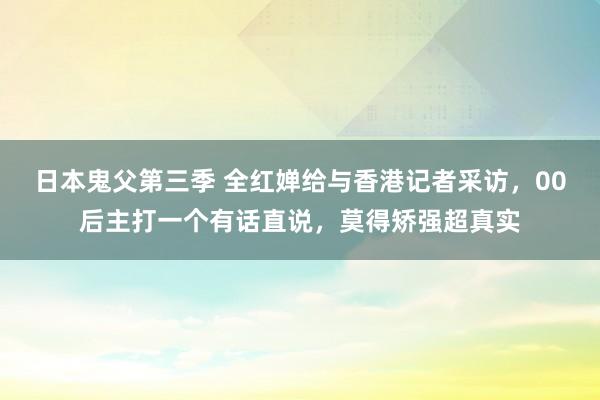 日本鬼父第三季 全红婵给与香港记者采访，00后主打一个有话直说，莫得矫强超真实