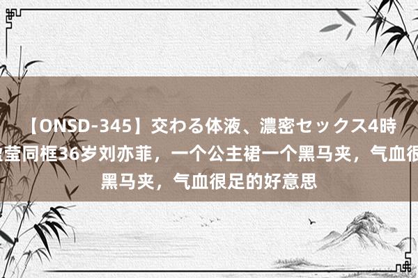 【ONSD-345】交わる体液、濃密セックス4時間 34岁蓝盈莹同框36岁刘亦菲,一个公主裙一个黑马夹,气血很足的好意思