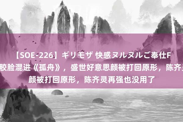 【SOE-226】ギリモザ 快感ヌルヌルご奉仕FUCK Ami 当硅胶脸混进《孤舟》,盛世好意思颜被打回原形,陈齐灵再强也没用了