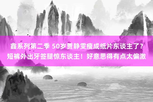 鑫系列第二季 50岁贾静雯瘦成纸片东谈主了?短裤外出牙签腿惊东谈主!好意思得有点太偏激