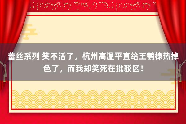 蕾丝系列 笑不活了,杭州高温平直给王鹤棣热掉色了,而我却笑死在批驳区!