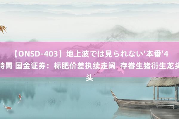 【ONSD-403】地上波では見られない‘本番’4時間 国金证券:标肥价差执续走阔 存眷生猪衍生龙头