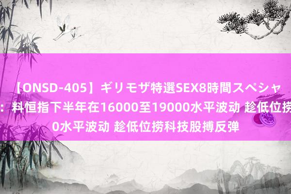 【ONSD-405】ギリモザ特選SEX8時間スペシャル 4 金马本钱:料恒指下半年在16000至19000水平波动 趁低位捞科技股搏反弹