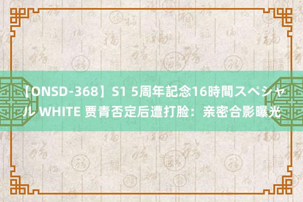 【ONSD-368】S1 5周年記念16時間スペシャル WHITE 贾青否定后遭打脸:亲密合影曝光