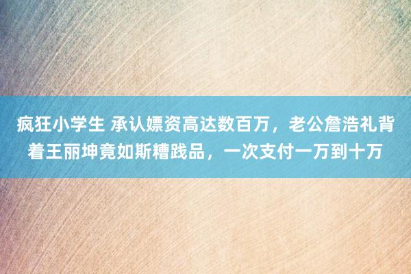 疯狂小学生 承认嫖资高达数百万,老公詹浩礼背着王丽坤竟如斯糟践品,一次支付一万到十万