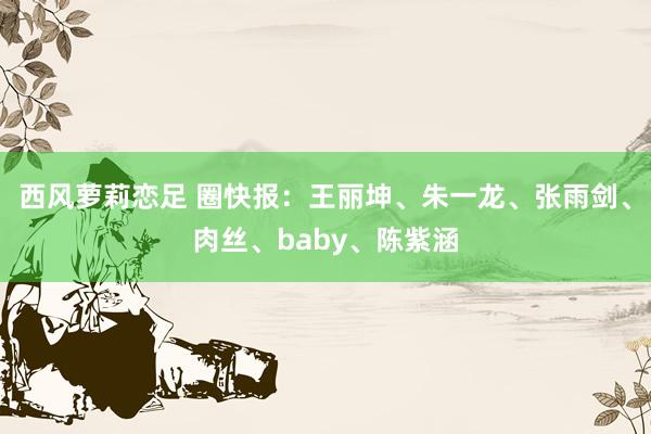 西风萝莉恋足 圈快报:王丽坤、朱一龙、张雨剑、肉丝、baby、陈紫涵