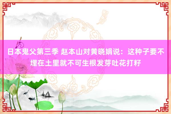 日本鬼父第三季 赵本山对黄晓娟说:这种子要不埋在土里就不可生根发芽吐花打籽