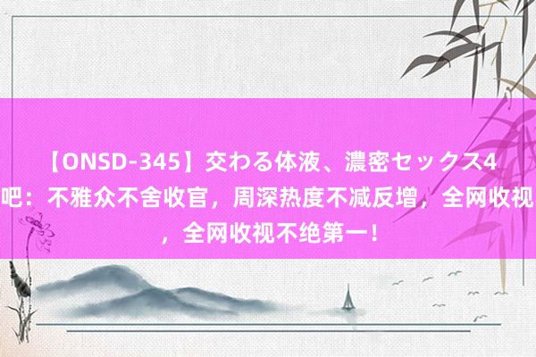 【ONSD-345】交わる体液、濃密セックス4時間 奔波吧:不雅众不舍收官,周深热度不减反增,全网收视不绝第一!