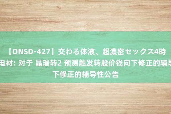 【ONSD-427】交わる体液、超濃密セックス4時間 晶瑞电材: 对于 晶瑞转2 预测触发转股价钱向下修正的辅导性公告
